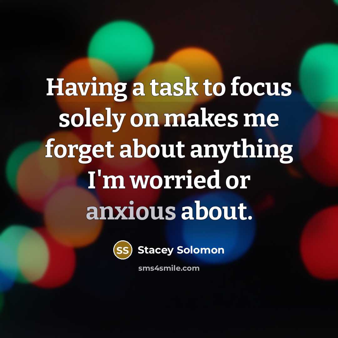 “Having a task to focus solely on makes me forget about anything I'm worried or anxious about.” quote by Stacey Solomon