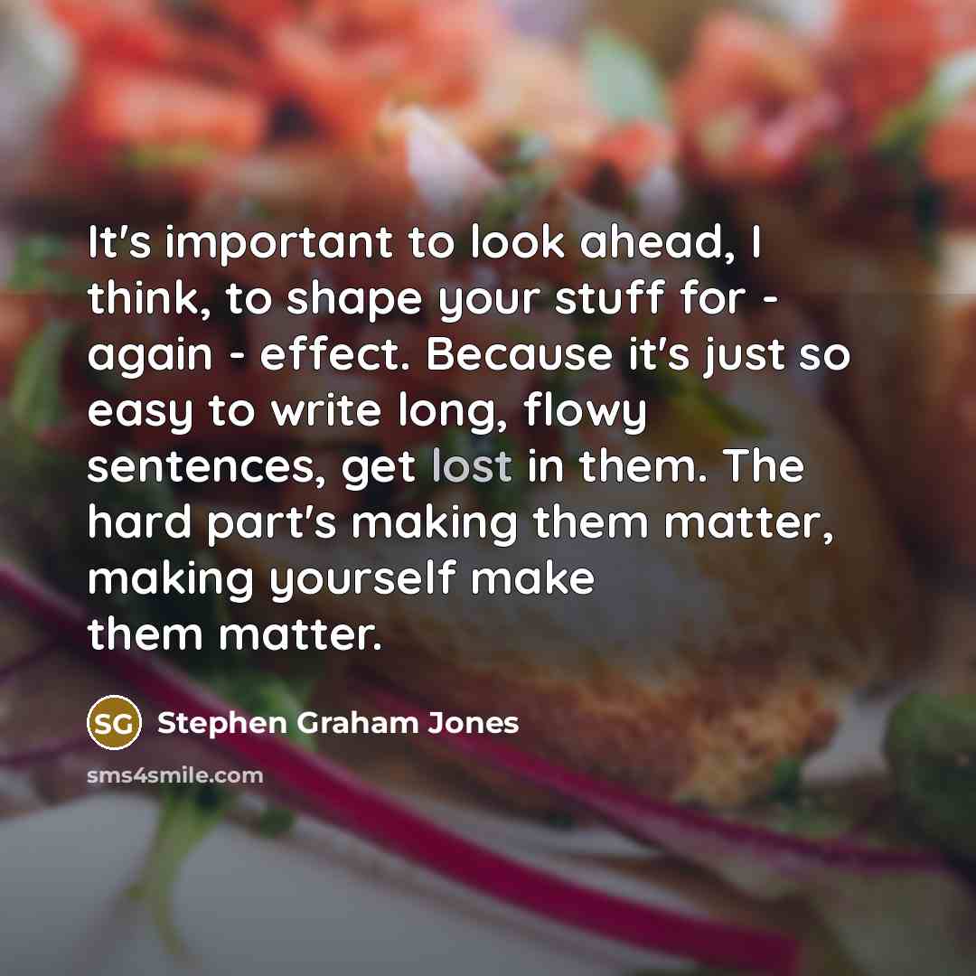 “It's important to look ahead, I think, to shape your stuff for - again - effect. Because it's just so easy to write long, flowy sentences, get lost in them. The hard part's making them matter, making yourself make them matter.” quote by Stephen Graham Jones