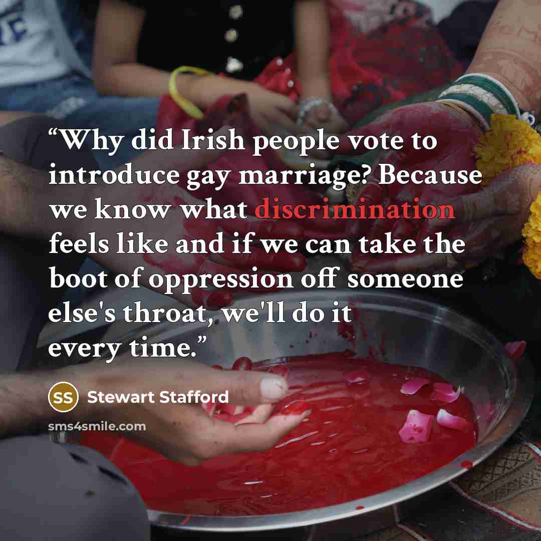 “Why did Irish people vote to introduce gay marriage? Because we know what discrimination feels like and if we can take the boot of oppression off someone else's throat, we'll do it every time.” quote by Stewart Stafford