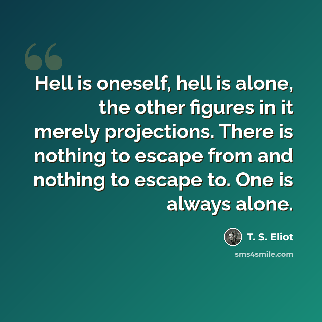 “Hell is oneself, hell is alone, the other figures in it merely projections. There is nothing to escape from and nothing to escape to. One is always alone.” quote by T. S. Eliot