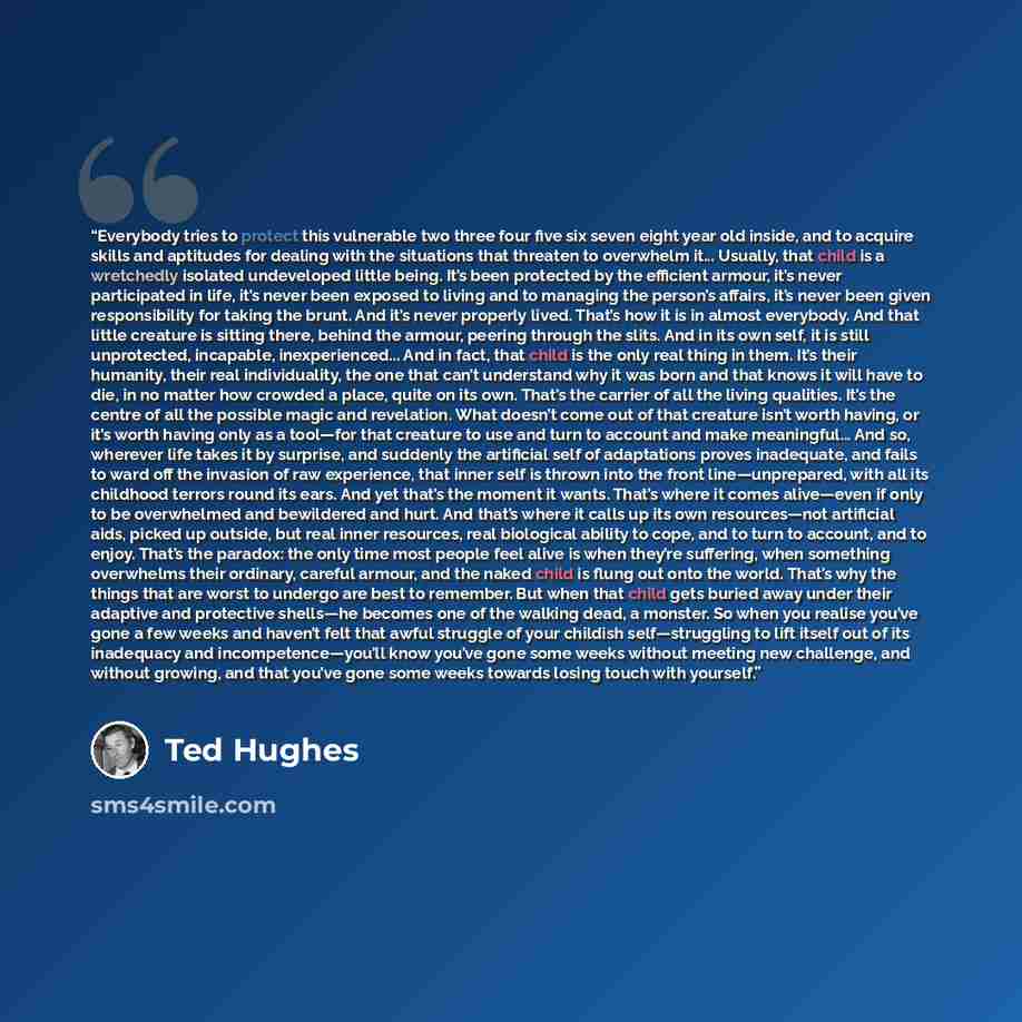 “Everybody tries to protect this vulnerable two three four five six seven eight year old inside, and to acquire skills and aptitudes for dealing with the situations that threaten to overwhelm it... Usually, that child is a wretchedly isolated undeveloped little being. It’s been protected by the…” quote by Ted Hughes