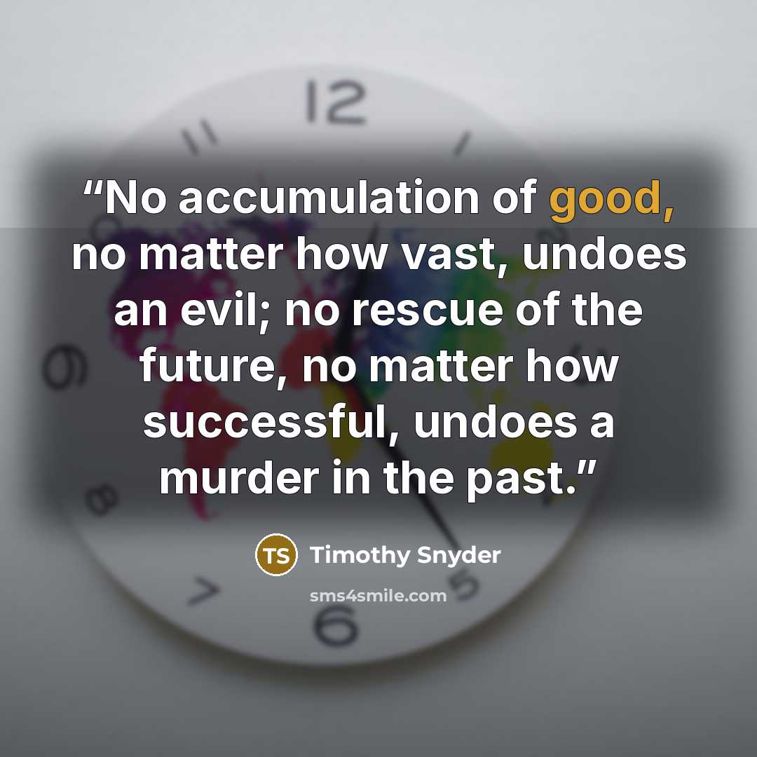 “No accumulation of good, no matter how vast, undoes an evil; no rescue of the future, no matter how successful, undoes a murder in the past.” quote by Timothy Snyder