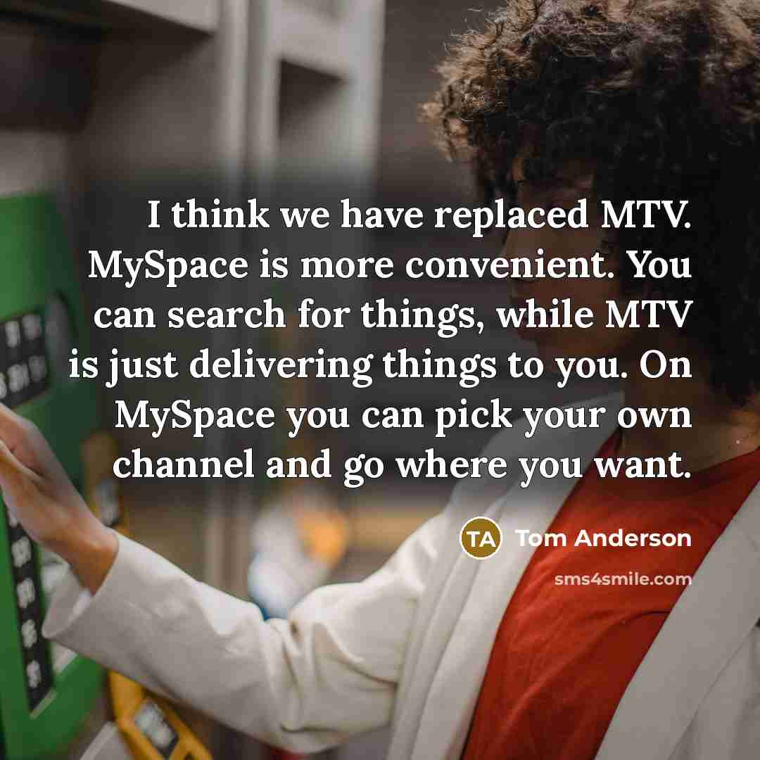 “I think we have replaced MTV. MySpace is more convenient. You can search for things, while MTV is just delivering things to you. On MySpace you can pick your own channel and go where you want.” quote by Tom Anderson