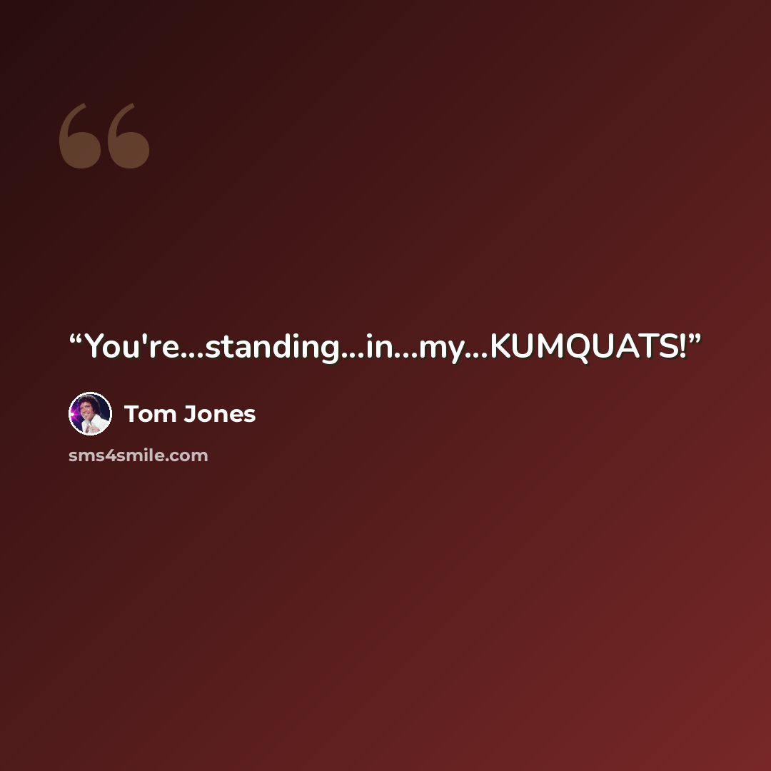 “You're...standing...in...my...KUMQUATS!” quote by Tom Jones