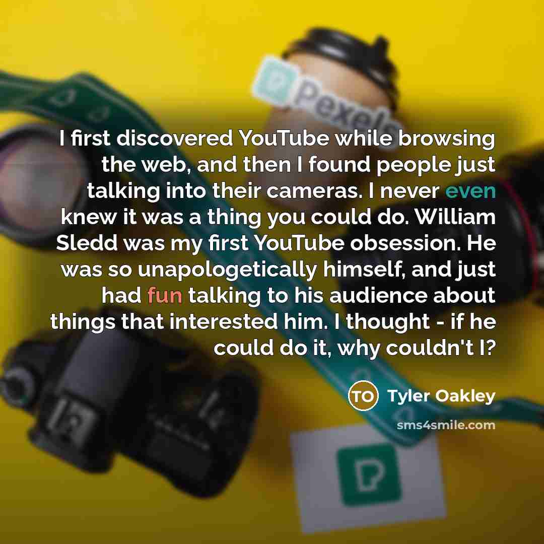“I first discovered YouTube while browsing the web, and then I found people just talking into their cameras. I never even knew it was a thing you could do. William Sledd was my first YouTube obsession. He was so unapologetically himself, and just had fun talking to his audience about things that…” quote by Tyler Oakley