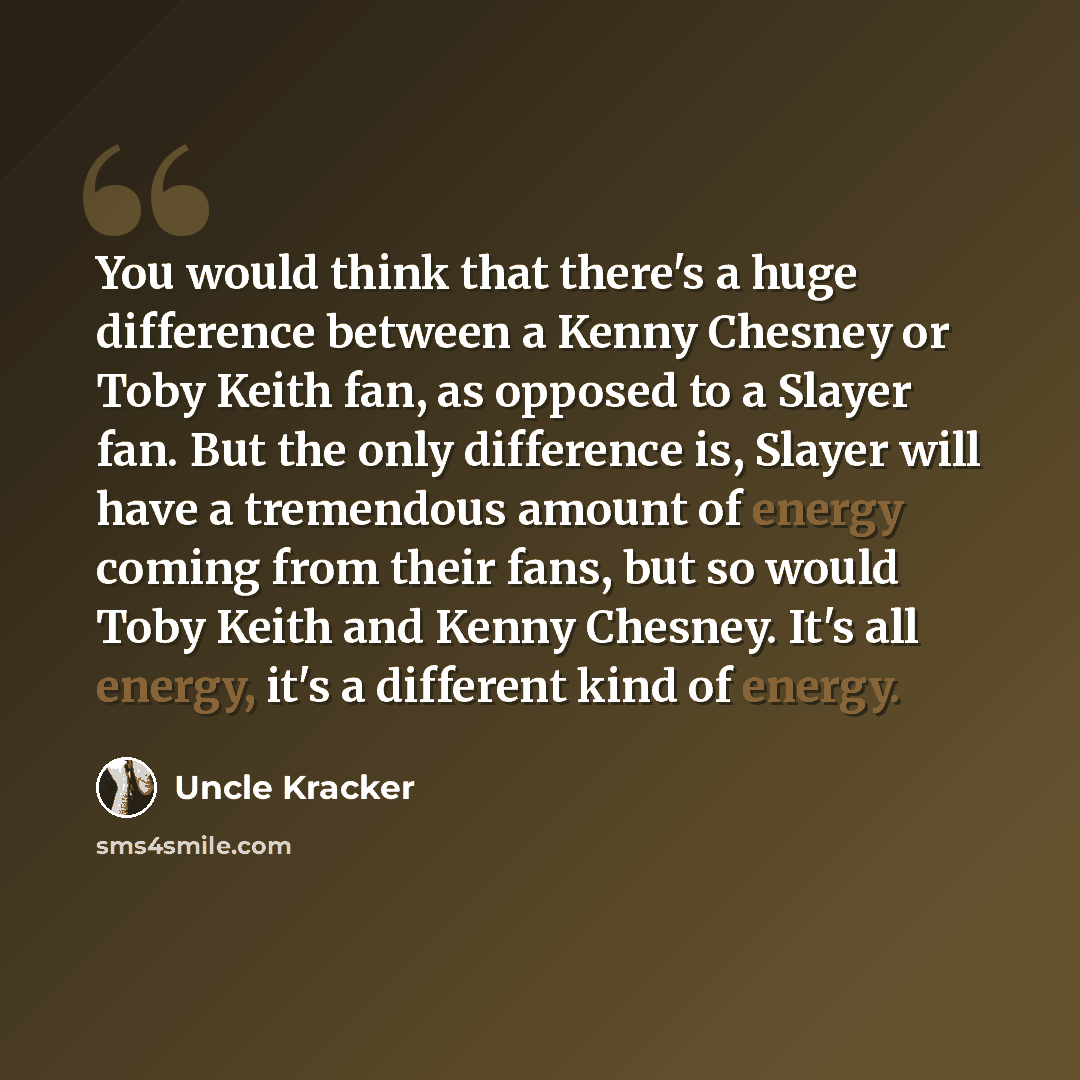 “You would think that there's a huge difference between a Kenny Chesney or Toby Keith fan, as opposed to a Slayer fan. But the only difference is, Slayer will have a tremendous amount of energy coming from their fans, but so would Toby Keith and Kenny Chesney. It's all energy, it's a different kind…” quote by Uncle Kracker