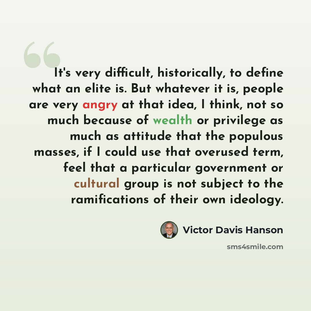 “It's very difficult, historically, to define what an elite is. But whatever it is, people are very angry at that idea, I think, not so much because of wealth or privilege as much as attitude that the populous masses, if I could use that overused term, feel that a particular government or cultural…” quote by Victor Davis Hanson