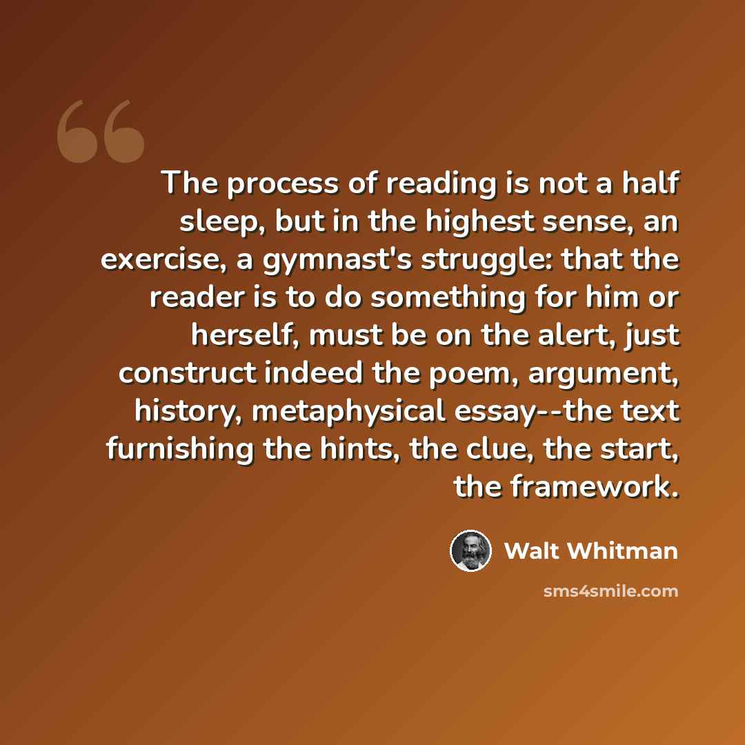 “The process of reading is not a half sleep, but in the highest sense, an exercise, a gymnast's struggle: that the reader is to do something for him or herself, must be on the alert, just construct indeed the poem, argument, history, metaphysical essay--the text furnishing the hints, the clue, the…” quote by Walt Whitman
