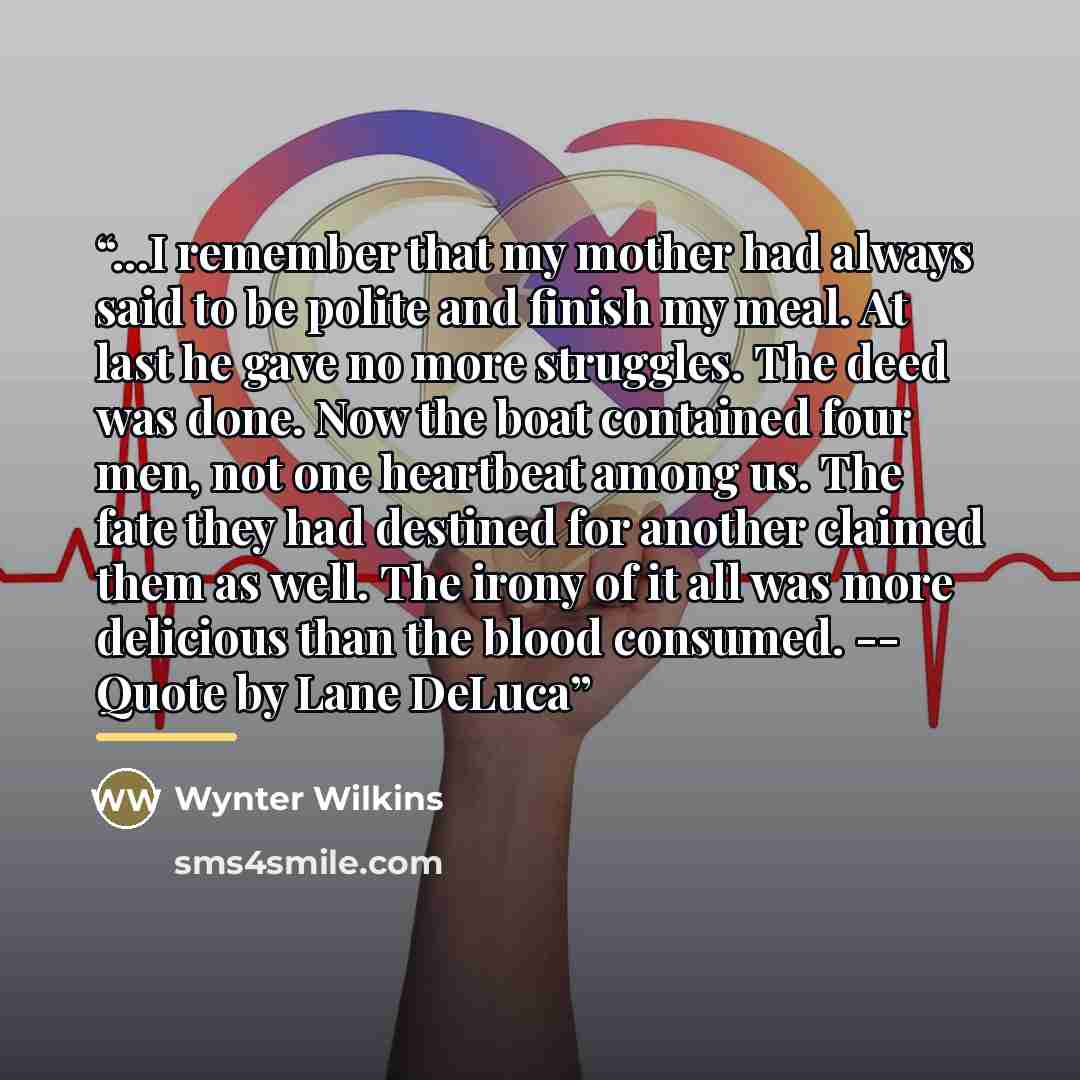 “...I remember that my mother had always said to be polite and finish my meal. At last he gave no more struggles. The deed was done. Now the boat contained four men, not one heartbeat among us. The fate they had destined for another claimed them as well. The irony of it all was more delicious than…” quote by Wynter Wilkins