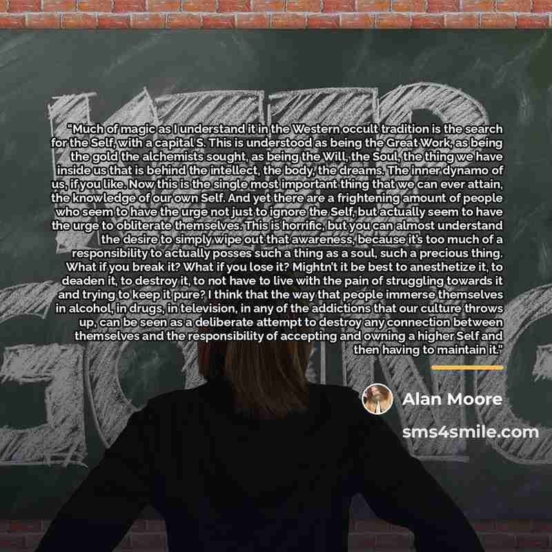 “Much of magic as I understand it in the Western occult tradition is the search for the Self, with a capital S. This is understood as being the Great Work, as being the gold the alchemists sought, as being the Will, the Soul, the thing we have inside us that is behind the intellect, the body, the…” quote by Alan Moore