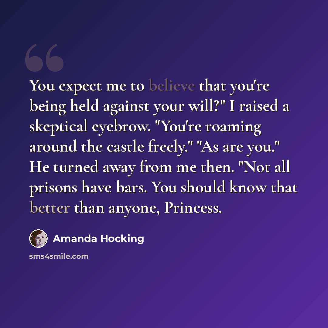 “You expect me to believe that you're being held against your will?" I raised a skeptical eyebrow. "You're roaming around the castle freely." "As are you." He turned away from me then. "Not all prisons have bars. You should know that better than anyone, Princess.” quote by Amanda Hocking