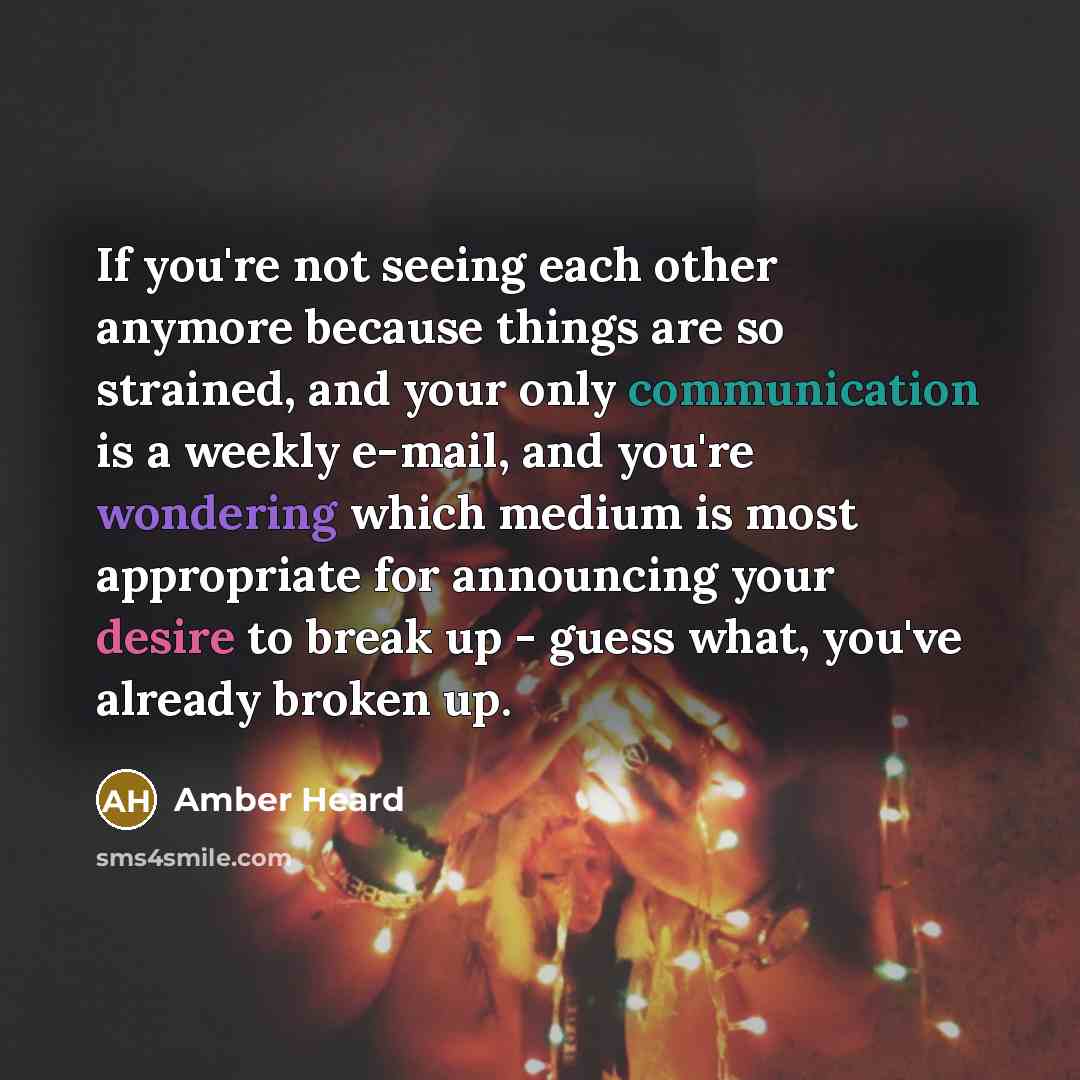 “If you're not seeing each other anymore because things are so strained, and your only communication is a weekly e-mail, and you're wondering which medium is most appropriate for announcing your desire to break up - guess what, you've already broken up.” quote by Amber Heard
