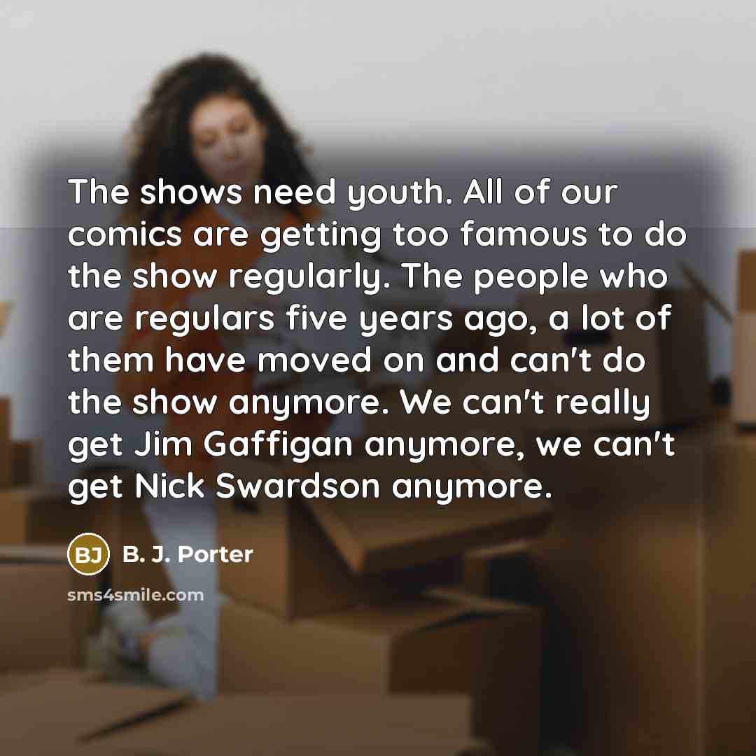 “The shows need youth. All of our comics are getting too famous to do the show regularly. The people who are regulars five years ago, a lot of them have moved on and can't do the show anymore. We can't really get Jim Gaffigan anymore, we can't get Nick Swardson anymore.” quote by B. J. Porter