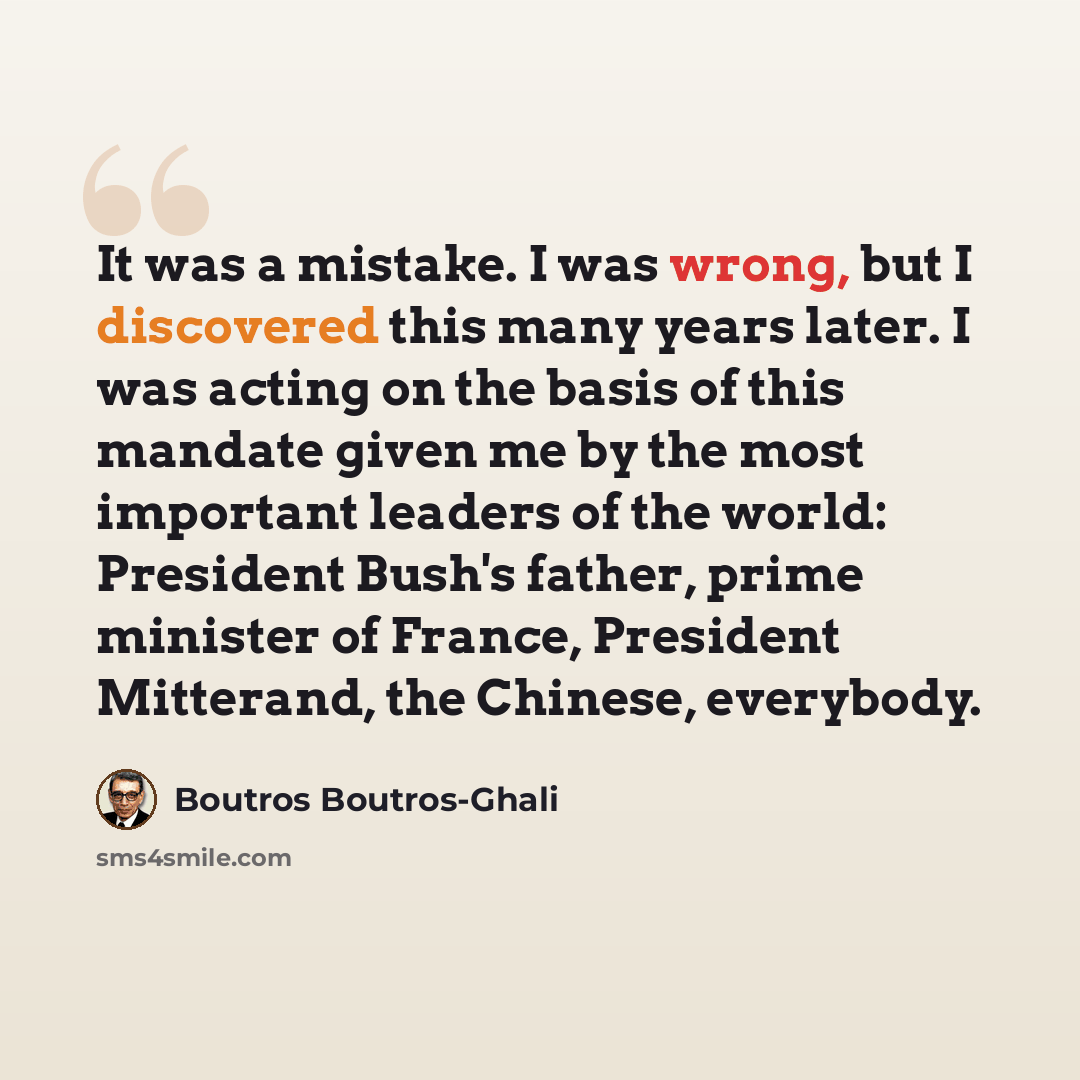 “It was a mistake. I was wrong, but I discovered this many years later. I was acting on the basis of this mandate given me by the most important leaders of the world: President Bush's father, prime minister of France, President Mitterand, the Chinese, everybody.” quote by Boutros Boutros-Ghali