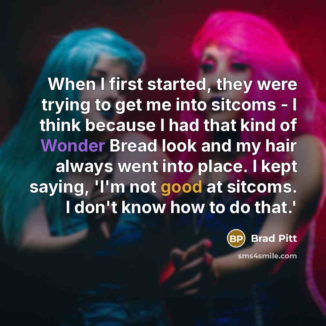 “When I first started, they were trying to get me into sitcoms - I think because I had that kind of Wonder Bread look and my hair always went into place. I kept saying, 'I'm not good at sitcoms. I don't know how to do that.'” quote by Brad Pitt