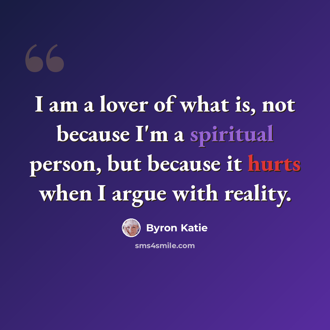 “I am a lover of what is, not because I'm a spiritual person, but because it hurts when I argue with reality.” quote by Byron Katie