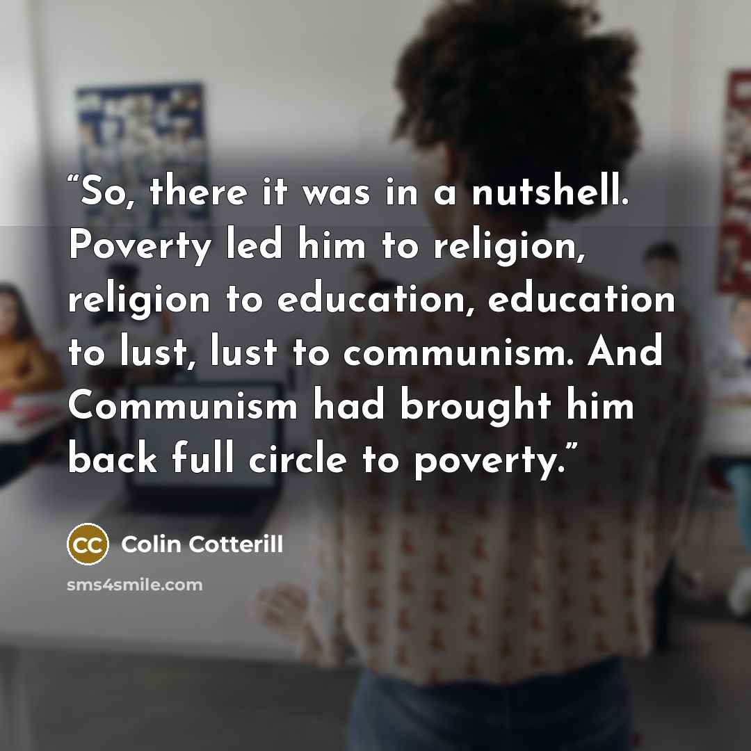 “So, there it was in a nutshell. Poverty led him to religion, religion to education, education to lust, lust to communism. And Communism had brought him back full circle to poverty.” quote by Colin Cotterill