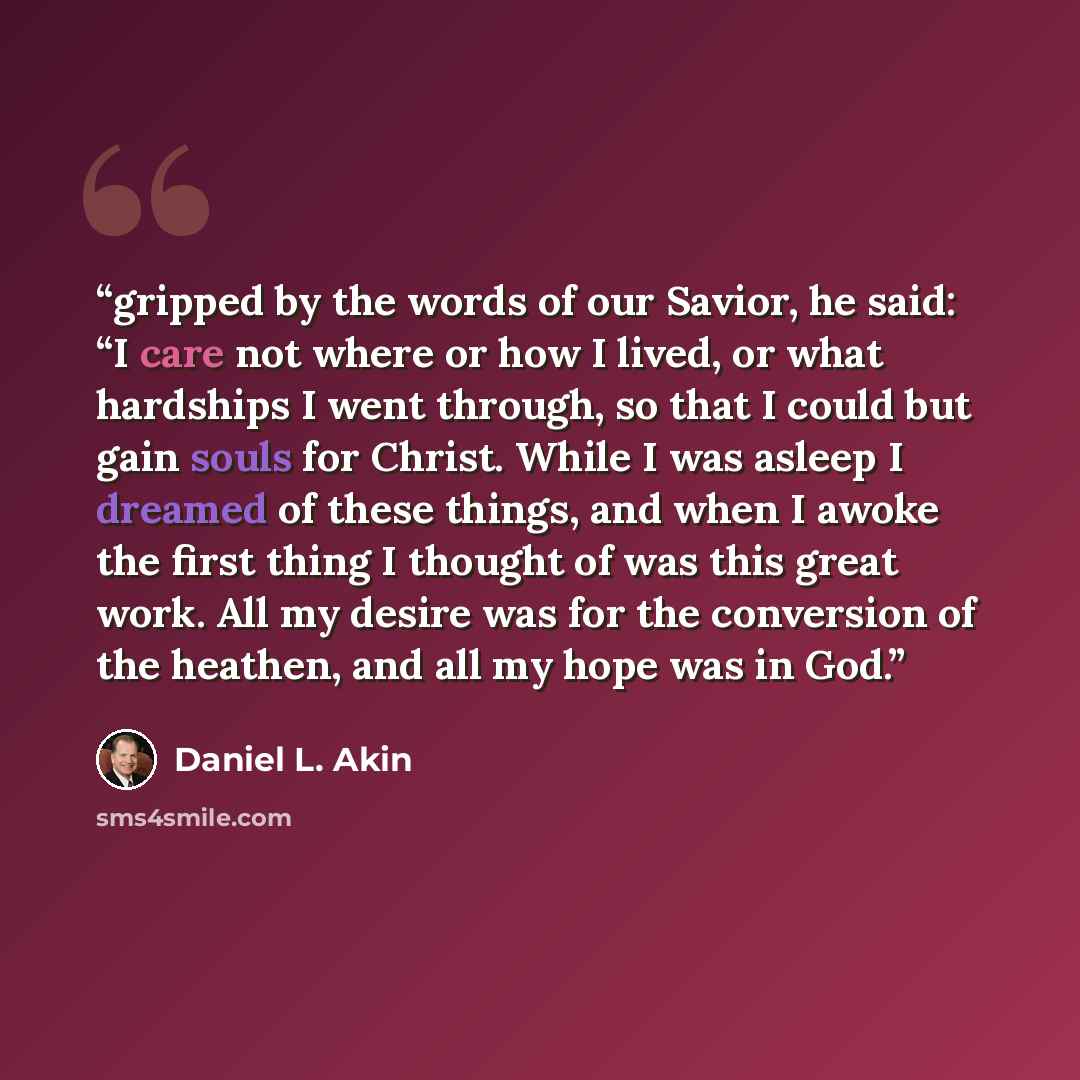 “gripped by the words of our Savior, he said: “I care not where or how I lived, or what hardships I went through, so that I could but gain souls for Christ. While I was asleep I dreamed of these things, and when I awoke the first thing I thought of was this great work. All my desire was for the…” quote by Daniel L. Akin