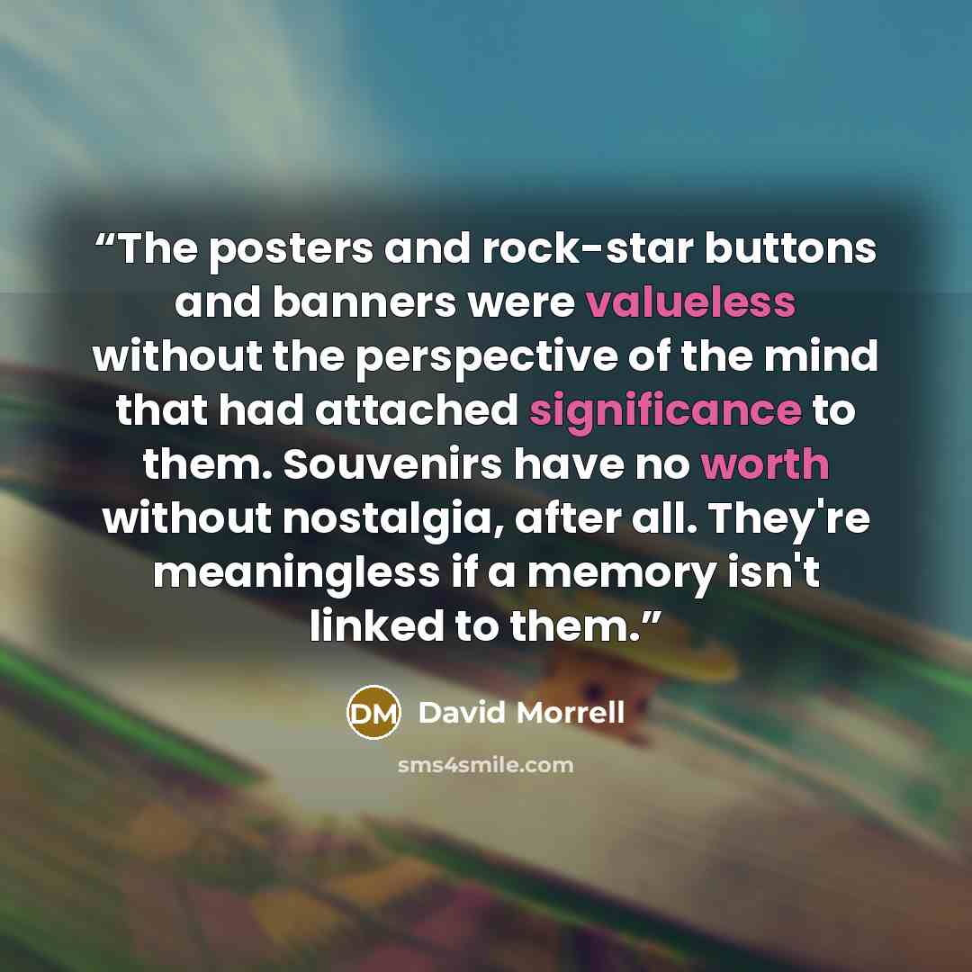 “The posters and rock-star buttons and banners were valueless without the perspective of the mind that had attached significance to them. Souvenirs have no worth without nostalgia, after all. They're meaningless if a memory isn't linked to them.” quote by David Morrell