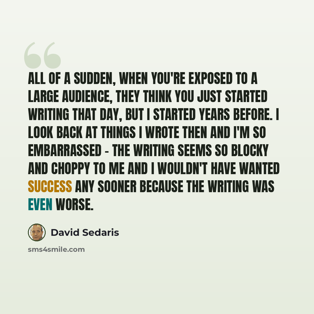 “All of a sudden, when you're exposed to a large audience, they think you just started writing that day, but I started years before. I look back at things I wrote then and I'm so embarrassed - the writing seems so blocky and choppy to me and I wouldn't have wanted success any sooner because the…” quote by David Sedaris