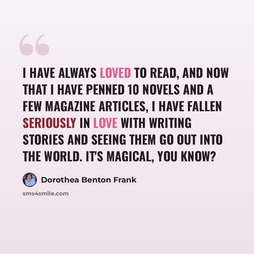 “I have always loved to read, and now that I have penned 10 novels and a few magazine articles, I have fallen seriously in love with writing stories and seeing them go out into the world. It's magical, you know?” quote by Dorothea Benton Frank