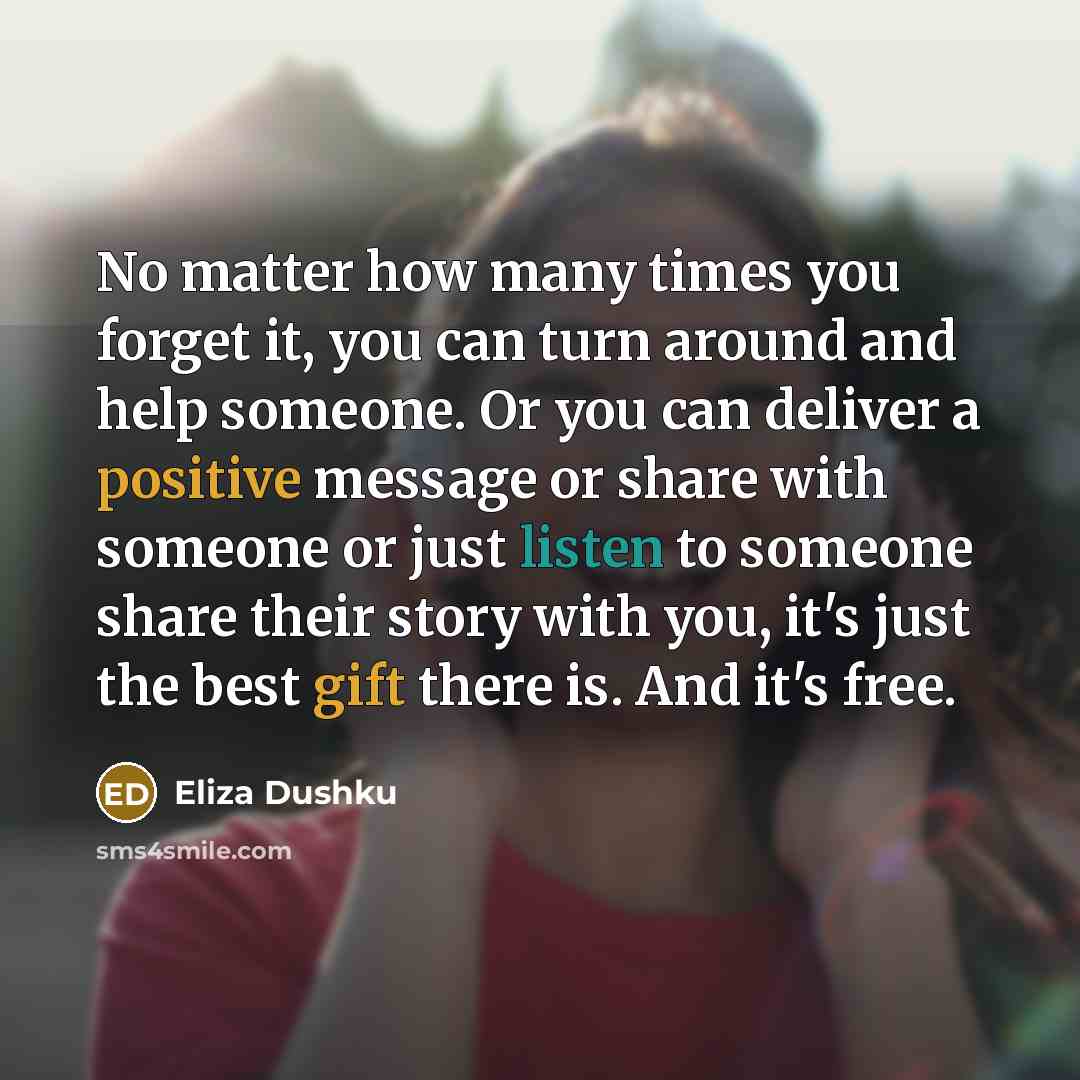 “No matter how many times you forget it, you can turn around and help someone. Or you can deliver a positive message or share with someone or just listen to someone share their story with you, it's just the best gift there is. And it's free.” quote by Eliza Dushku