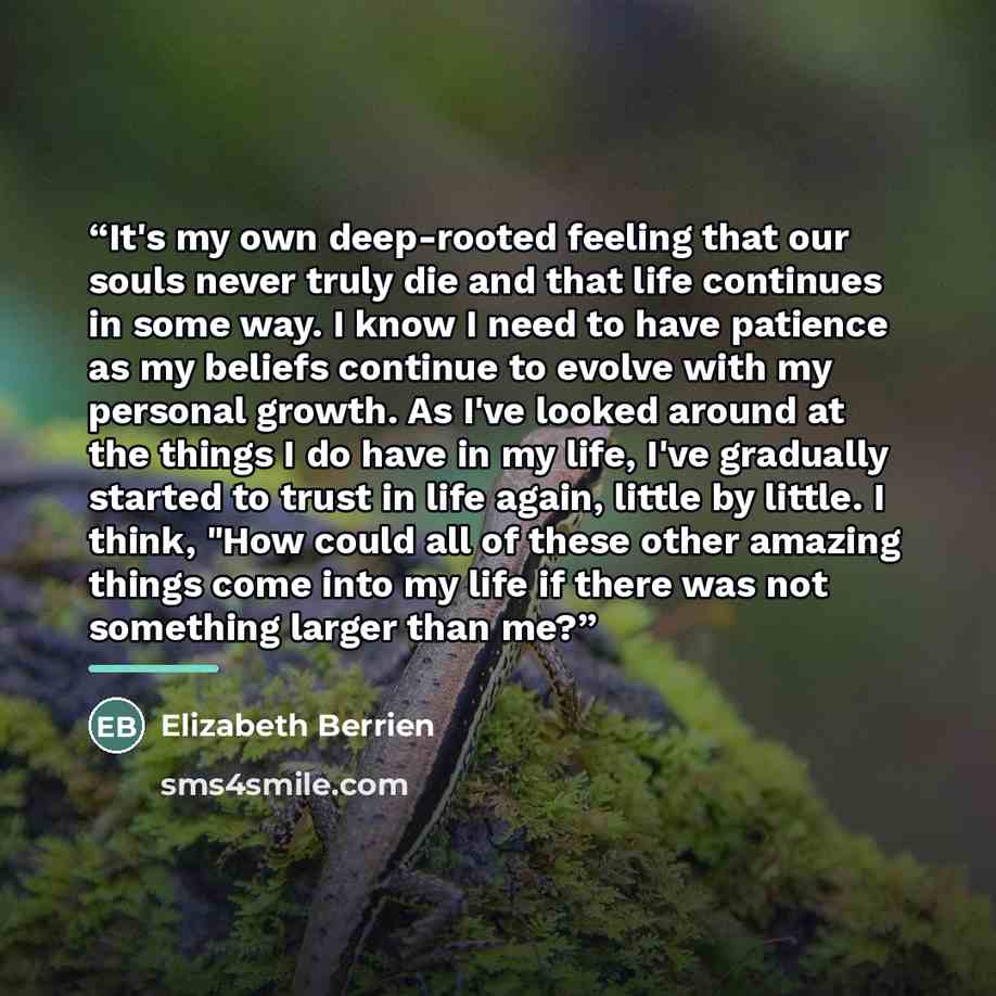 “It's my own deep-rooted feeling that our souls never truly die and that life continues in some way. I know I need to have patience as my beliefs continue to evolve with my personal growth. As I've looked around at the things I do have in my life, I've gradually started to trust in life again…” quote by Elizabeth Berrien