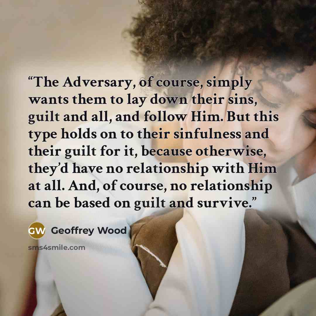 “The Adversary, of course, simply wants them to lay down their sins, guilt and all, and follow Him. But this type holds on to their sinfulness and their guilt for it, because otherwise, they’d have no relationship with Him at all. And, of course, no relationship can be based on guilt and survive.” quote by Geoffrey Wood