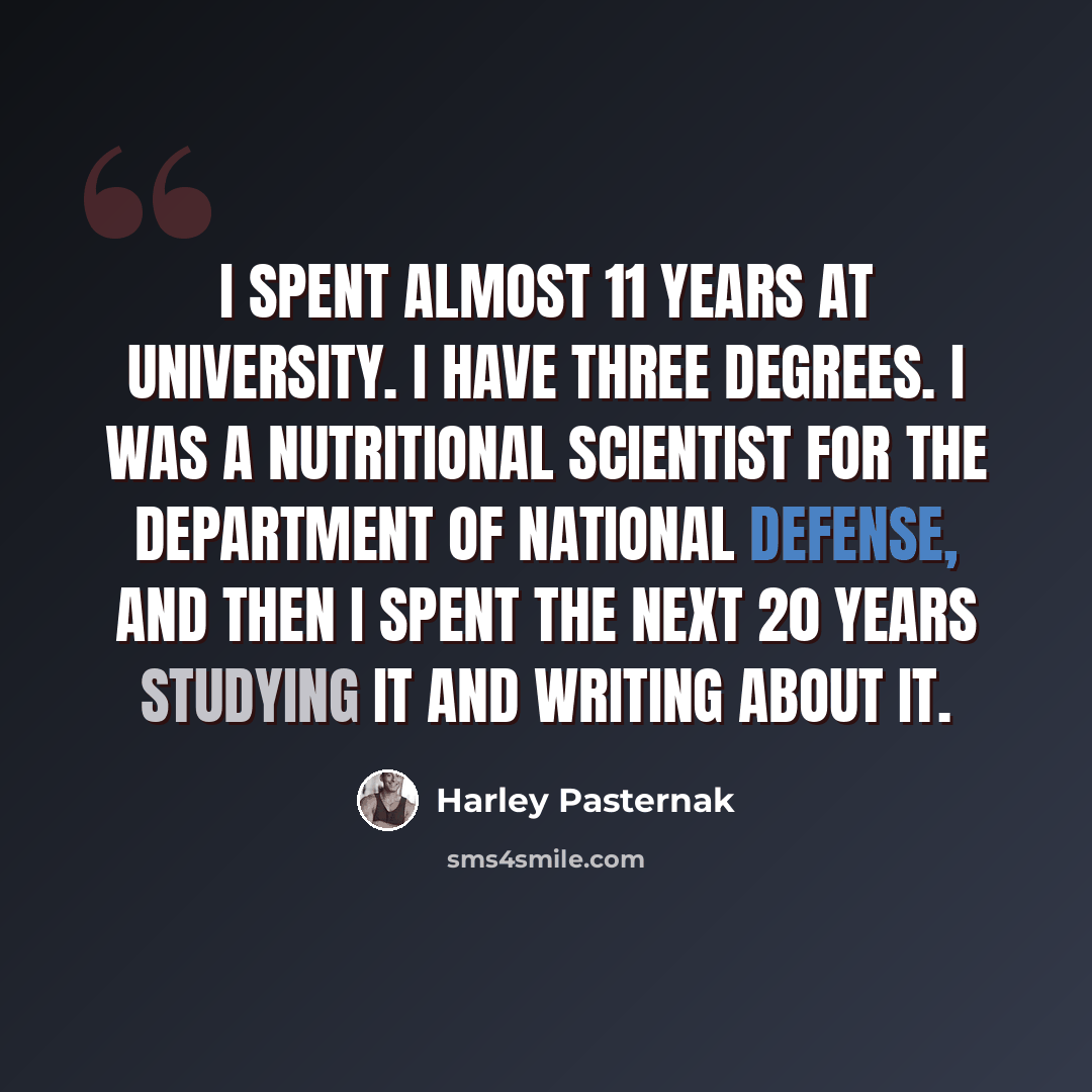 “I spent almost 11 years at university. I have three degrees. I was a nutritional scientist for the Department of National Defense, and then I spent the next 20 years studying it and writing about it.” quote by Harley Pasternak