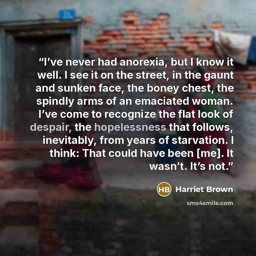 “I’ve never had anorexia, but I know it well. I see it on the street, in the gaunt and sunken face, the boney chest, the spindly arms of an emaciated woman. I’ve come to recognize the flat look of despair, the hopelessness that follows, inevitably, from years of starvation. I think: That could have…” quote by Harriet Brown