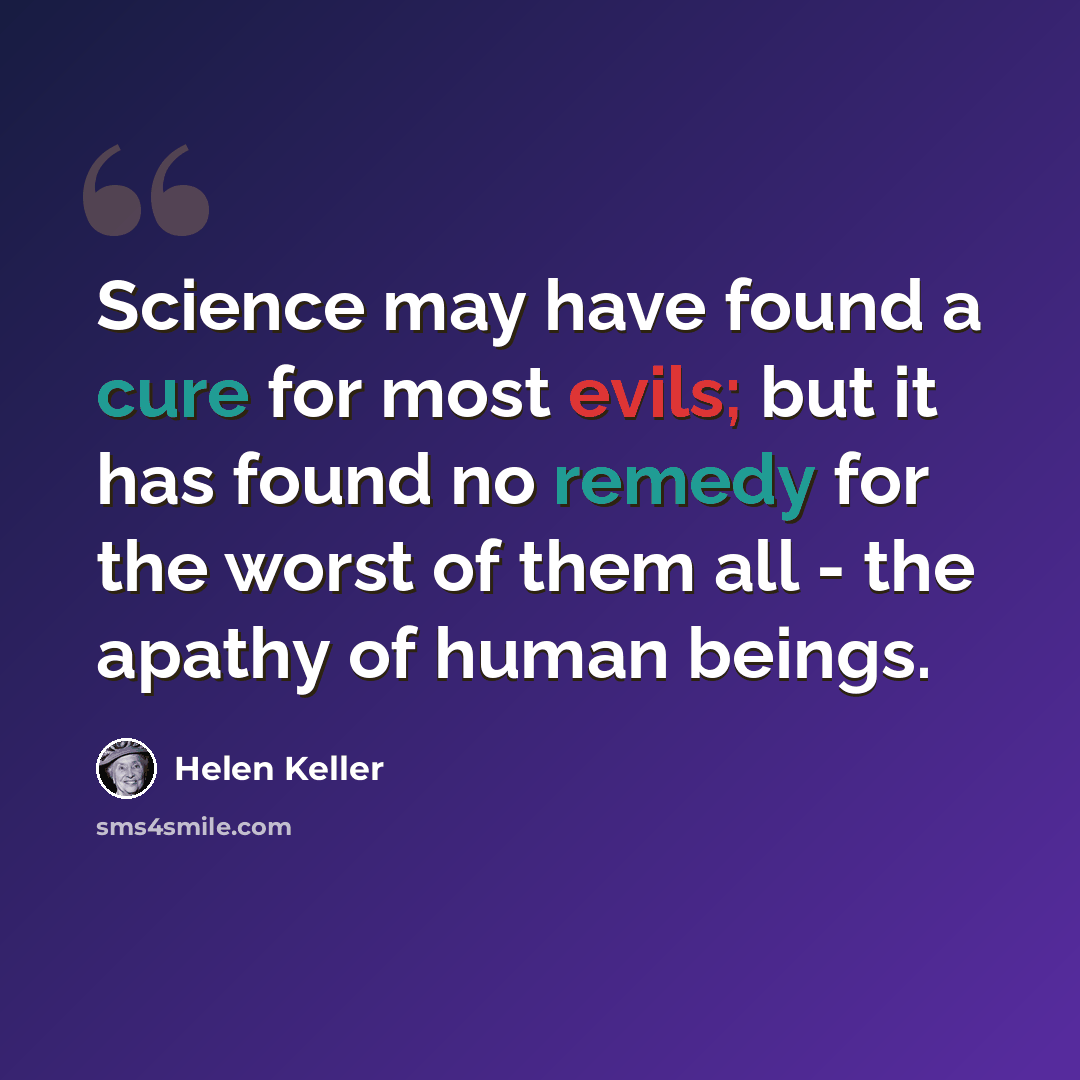 “Science may have found a cure for most evils; but it has found no remedy for the worst of them all - the apathy of human beings.” quote by Helen Keller