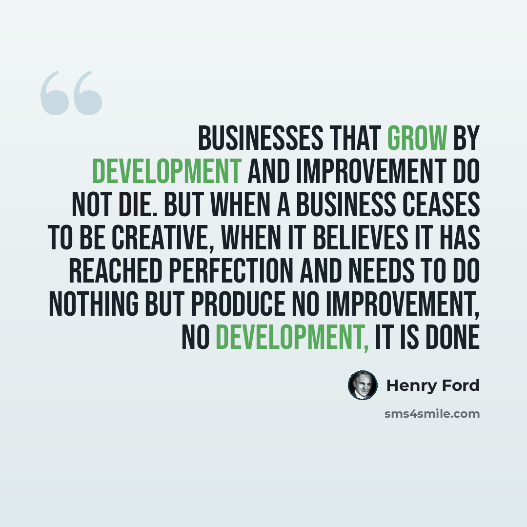 “Businesses that grow by development and improvement do not die. But when a business ceases to be creative, when it believes it has reached perfection and needs to do nothing but produce no improvement, no development, it is done” quote by Henry Ford