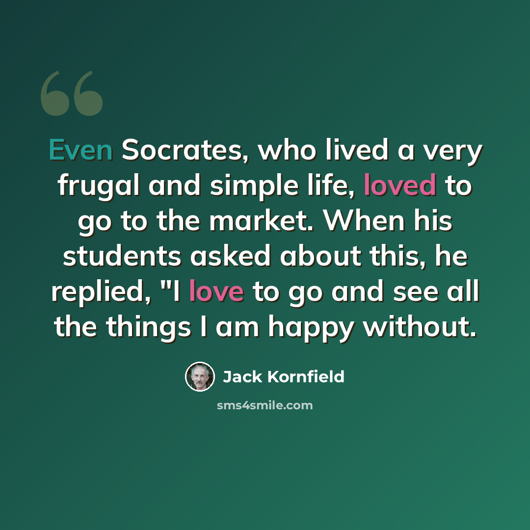 “Even Socrates, who lived a very frugal and simple life, loved to go to the market. When his students asked about this, he replied, "I love to go and see all the things I am happy without.” quote by Jack Kornfield