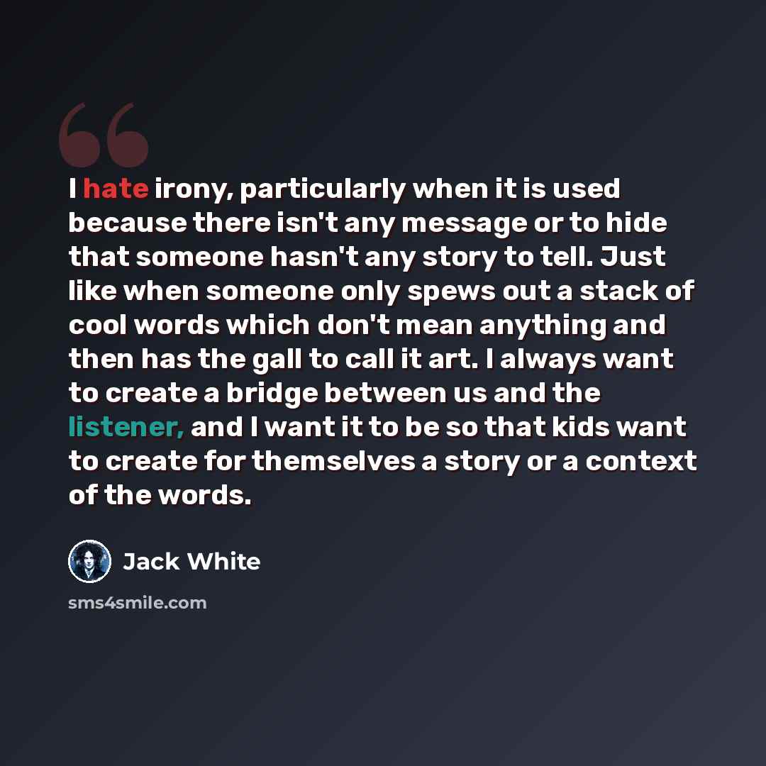 “I hate irony, particularly when it is used because there isn't any message or to hide that someone hasn't any story to tell. Just like when someone only spews out a stack of cool words which don't mean anything and then has the gall to call it art. I always want to create a bridge between us and…” quote by Jack White