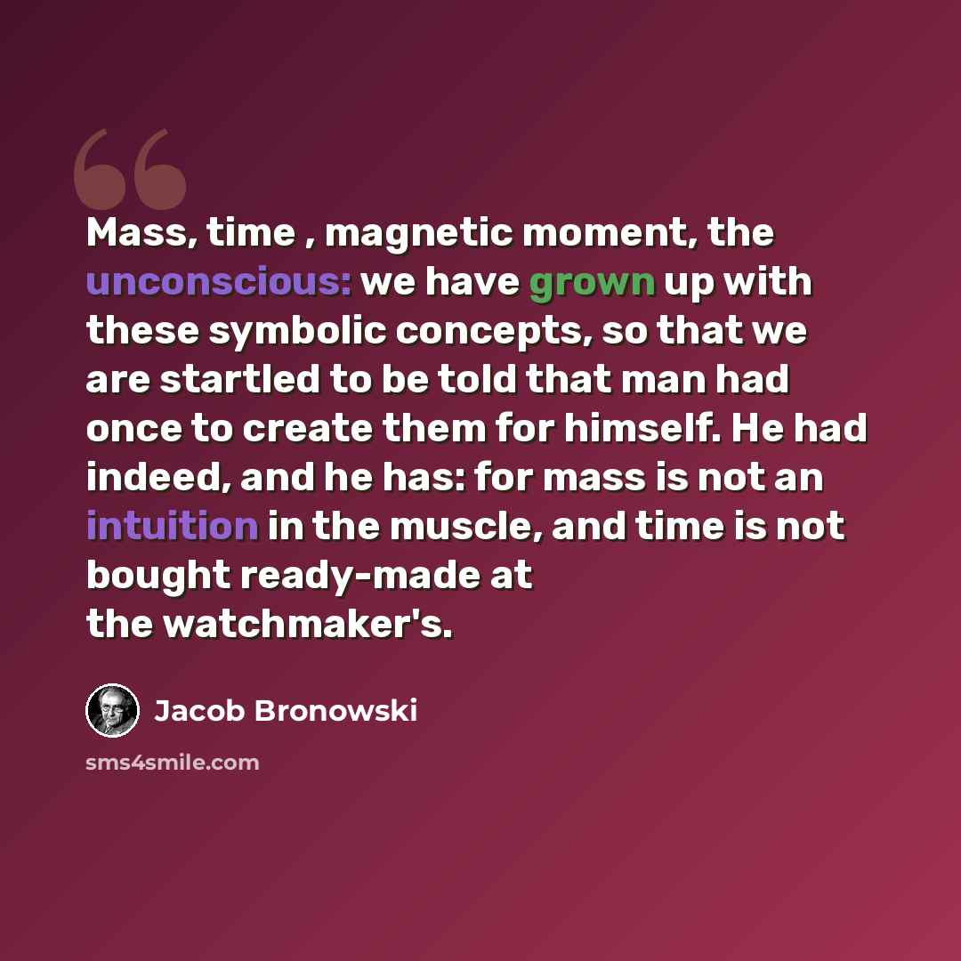 “Mass, time , magnetic moment, the unconscious: we have grown up with these symbolic concepts, so that we are startled to be told that man had once to create them for himself. He had indeed, and he has: for mass is not an intuition in the muscle, and time is not bought ready-made at the watchmaker's.” quote by Jacob Bronowski