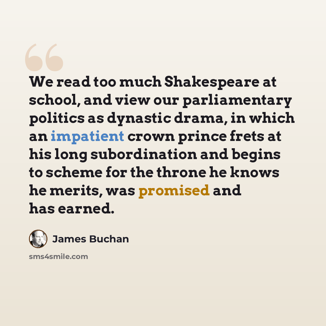 “We read too much Shakespeare at school, and view our parliamentary politics as dynastic drama, in which an impatient crown prince frets at his long subordination and begins to scheme for the throne he knows he merits, was promised and has earned.” quote by James Buchan