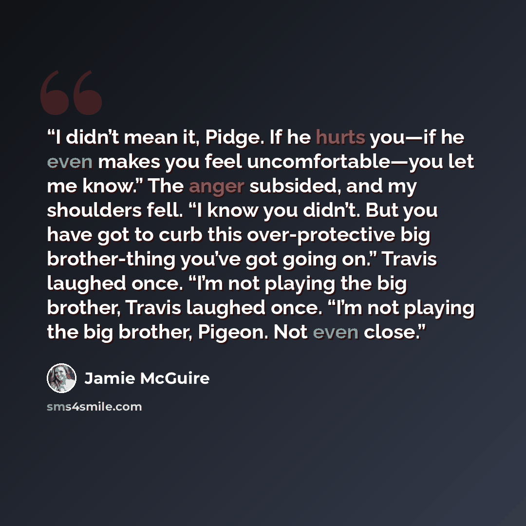 “I didn’t mean it, Pidge. If he hurts you—if he even makes you feel uncomfortable—you let me know.” The anger subsided, and my shoulders fell. “I know you didn’t. But you have got to curb this over-protective big brother-thing you’ve got going on.” Travis laughed once. “I’m not playing the big…” quote by Jamie McGuire