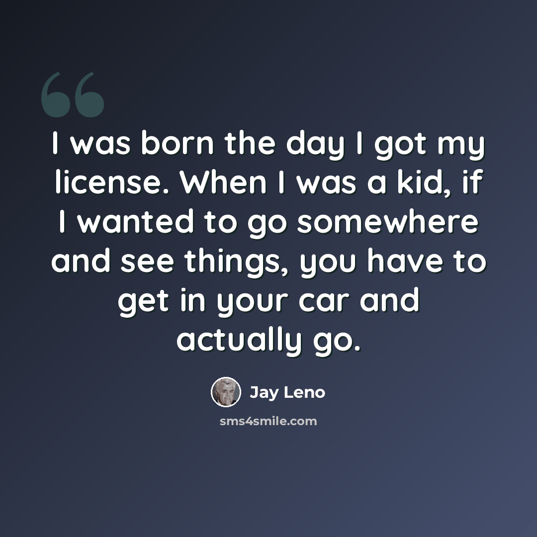 “I was born the day I got my license. When I was a kid, if I wanted to go somewhere and see things, you have to get in your car and actually go.” quote by Jay Leno
