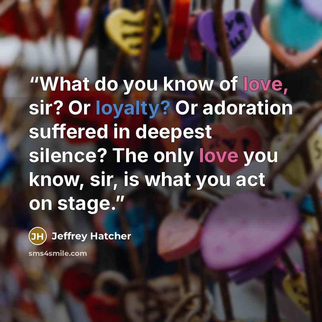 “What do you know of love, sir? Or loyalty? Or adoration suffered in deepest silence? The only love you know, sir, is what you act on stage.” quote by Jeffrey Hatcher