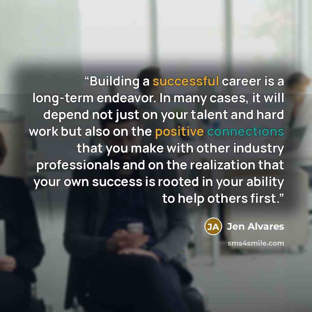 “Building a successful career is a long-term endeavor. In many cases, it will depend not just on your talent and hard work but also on the positive connections that you make with other industry professionals and on the realization that your own success is rooted in your ability to help others first.” quote by Jen Alvares