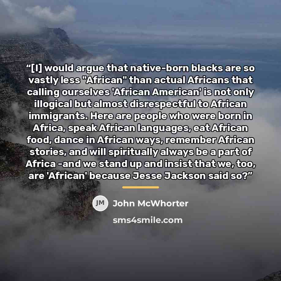“[I] would argue that native-born blacks are so vastly less "African" than actual Africans that calling ourselves 'African American' is not only illogical but almost disrespectful to African immigrants. Here are people who were born in Africa, speak African languages, eat African food, dance in…” quote by John McWhorter
