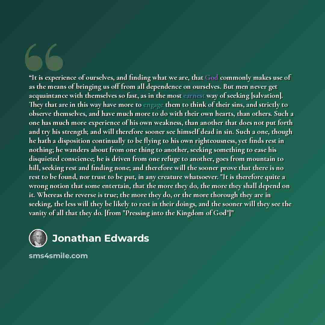 “It is experience of ourselves, and finding what we are, that God commonly makes use of as the means of bringing us off from all dependence on ourselves. But men never get acquaintance with themselves so fast, as in the most earnest way of seeking [salvation]. They that are in this way have more to…” quote by Jonathan Edwards