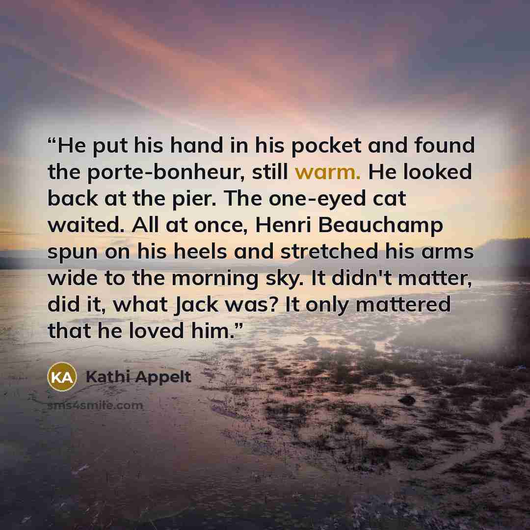 “He put his hand in his pocket and found the porte-bonheur, still warm. He looked back at the pier. The one-eyed cat waited. All at once, Henri Beauchamp spun on his heels and stretched his arms wide to the morning sky. It didn't matter, did it, what Jack was? It only mattered that he loved him.” quote by Kathi Appelt