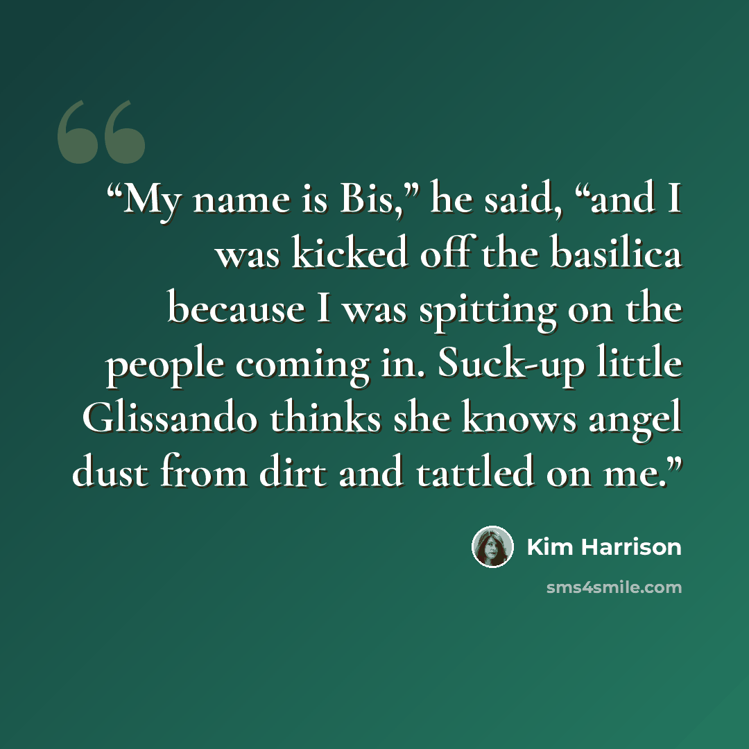 “My name is Bis,” he said, “and I was kicked off the basilica because I was spitting on the people coming in. Suck-up little Glissando thinks she knows angel dust from dirt and tattled on me.” quote by Kim Harrison