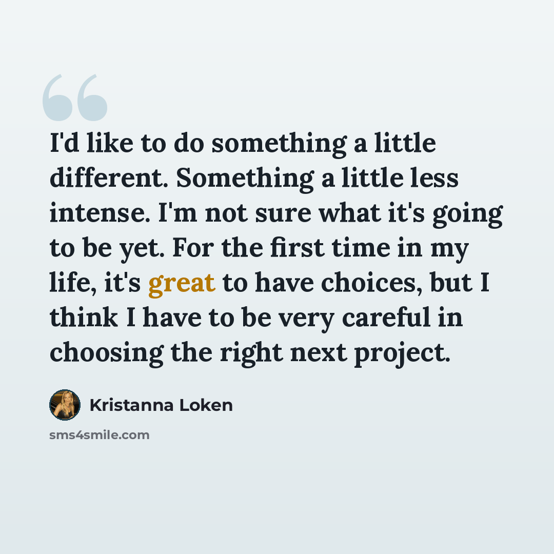“I'd like to do something a little different. Something a little less intense. I'm not sure what it's going to be yet. For the first time in my life, it's great to have choices, but I think I have to be very careful in choosing the right next project.” quote by Kristanna Loken