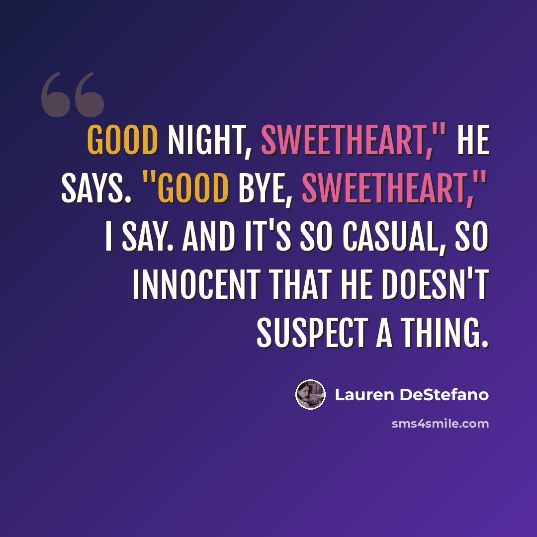 “Good night, sweetheart," he says. "Good bye, sweetheart," I say. And it's so casual, so innocent that he doesn't suspect a thing.” quote by Lauren DeStefano