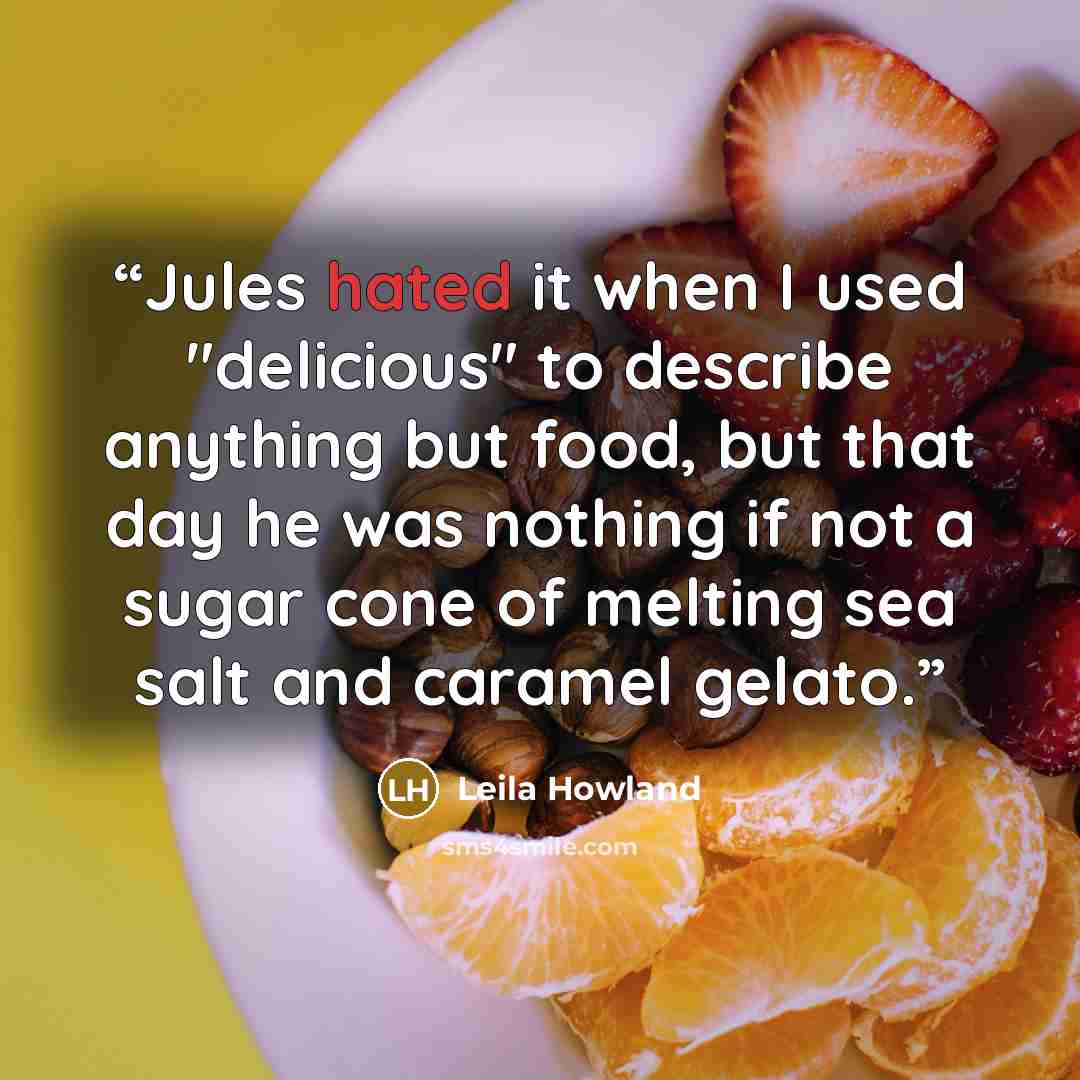 “Jules hated it when I used "delicious" to describe anything but food, but that day he was nothing if not a sugar cone of melting sea salt and caramel gelato.” quote by Leila Howland