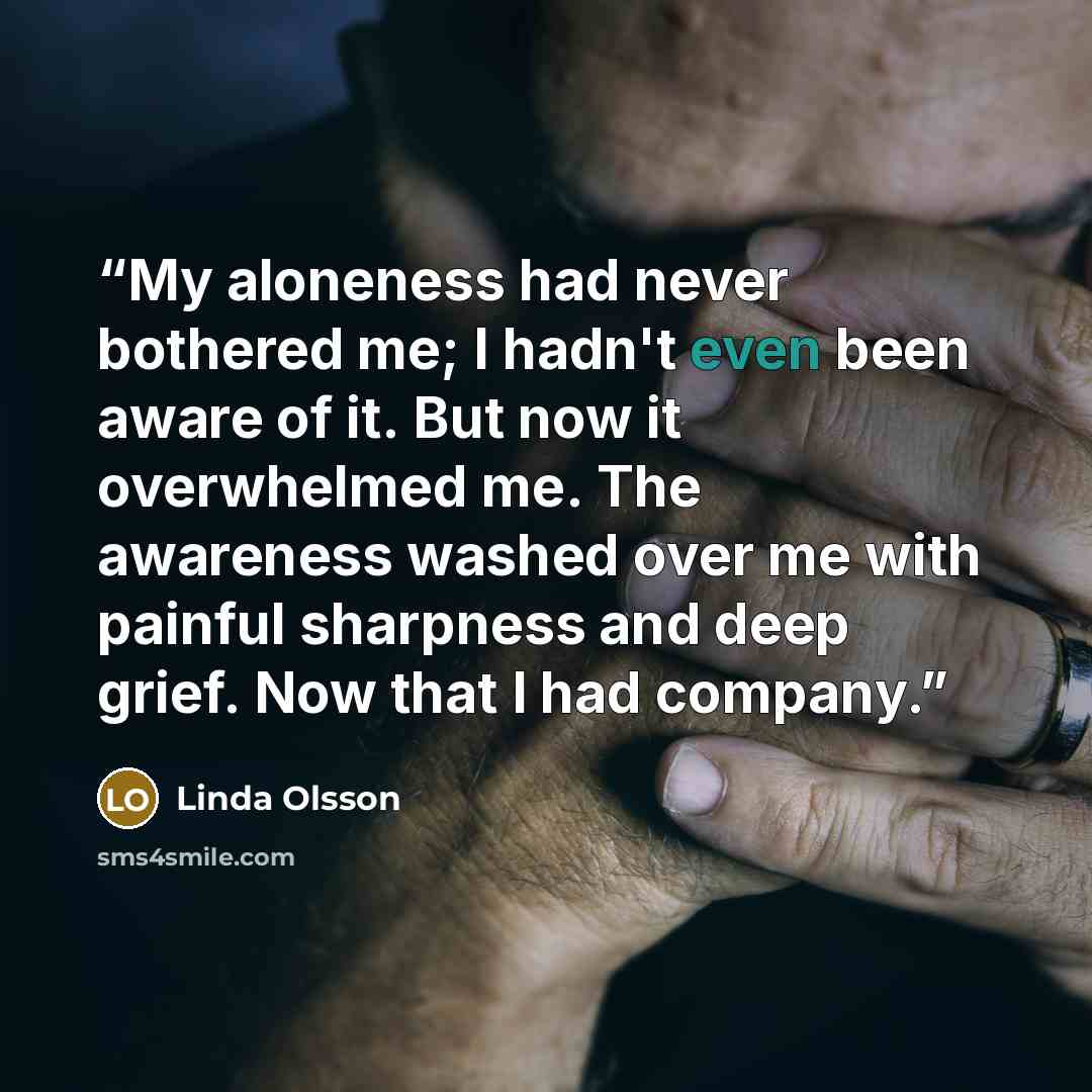 “My aloneness had never bothered me; I hadn't even been aware of it. But now it overwhelmed me. The awareness washed over me with painful sharpness and deep grief. Now that I had company.” quote by Linda Olsson