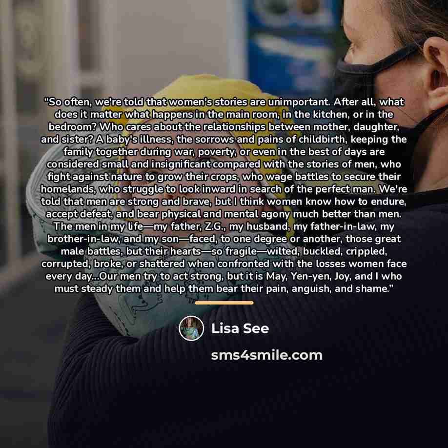 “So often, we're told that women's stories are unimportant. After all, what does it matter what happens in the main room, in the kitchen, or in the bedroom? Who cares about the relationships between mother, daughter, and sister? A baby's illness, the sorrows and pains of childbirth, keeping the…” quote by Lisa See