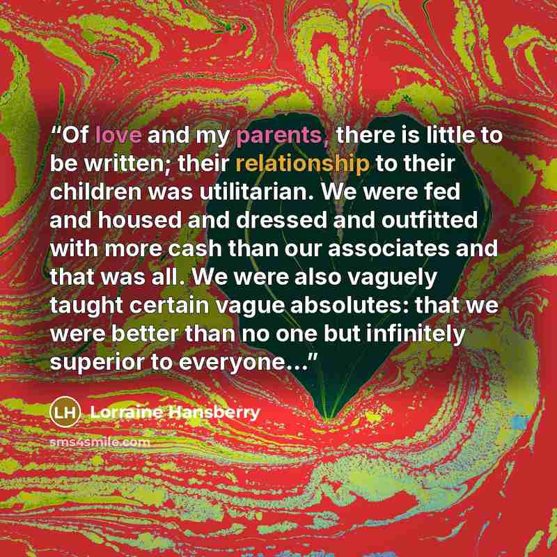 “Of love and my parents, there is little to be written; their relationship to their children was utilitarian. We were fed and housed and dressed and outfitted with more cash than our associates and that was all. We were also vaguely taught certain vague absolutes: that we were better than no one…” quote by Lorraine Hansberry